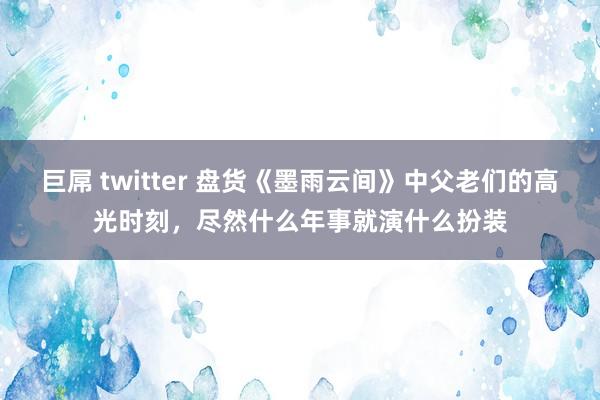 巨屌 twitter 盘货《墨雨云间》中父老们的高光时刻，尽然什么年事就演什么扮装