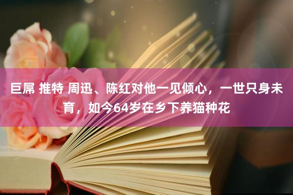 巨屌 推特 周迅、陈红对他一见倾心，一世只身未育，如今64岁在乡下养猫种花