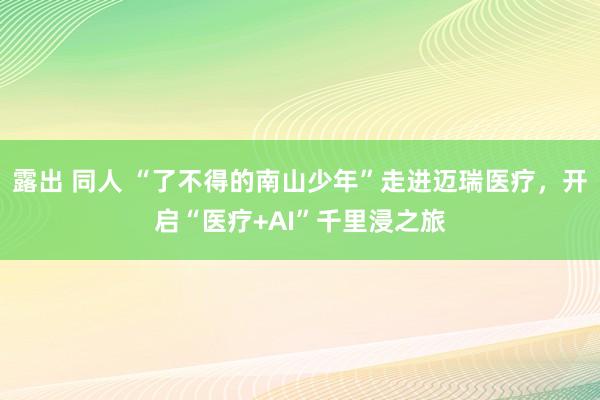 露出 同人 “了不得的南山少年”走进迈瑞医疗，开启“医疗+AI”千里浸之旅