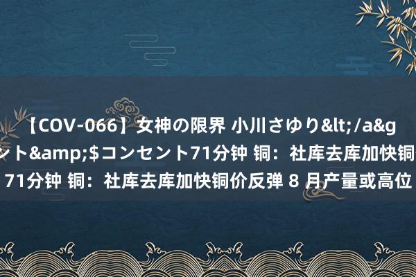 【COV-066】女神の限界 小川さゆり</a>2010-01-25コンセント&$コンセント71分钟 铜：社库去库加快铜价反弹 8 月产量或高位