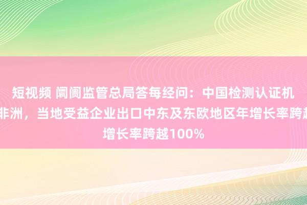 短视频 阛阓监管总局答每经问：中国检测认证机构扎根非洲，当地受益企业出口中东及东欧地区年增长率跨越100%