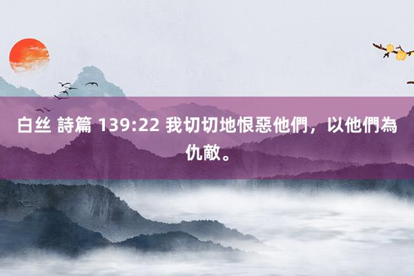 白丝 詩篇 139:22 我切切地恨惡他們，以他們為仇敵。