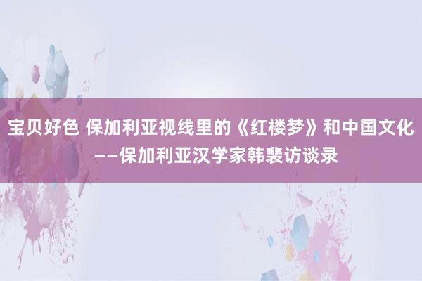 宝贝好色 保加利亚视线里的《红楼梦》和中国文化  ——保加利亚汉学家韩裴访谈录