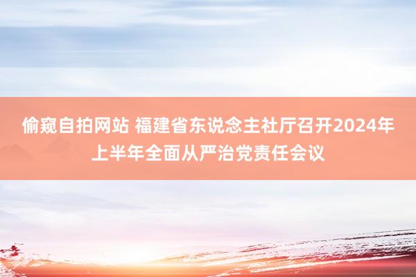 偷窥自拍网站 福建省东说念主社厅召开2024年上半年全面从严治党责任会议