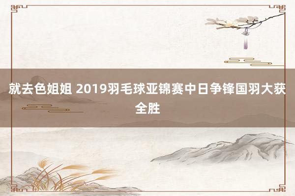 就去色姐姐 2019羽毛球亚锦赛中日争锋国羽大获全胜