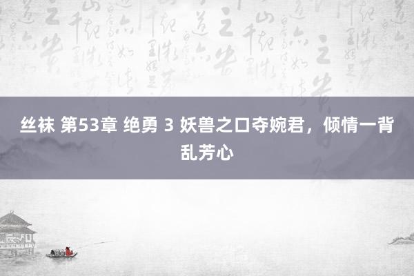 丝袜 第53章 绝勇 3 妖兽之口夺婉君，倾情一背乱芳心