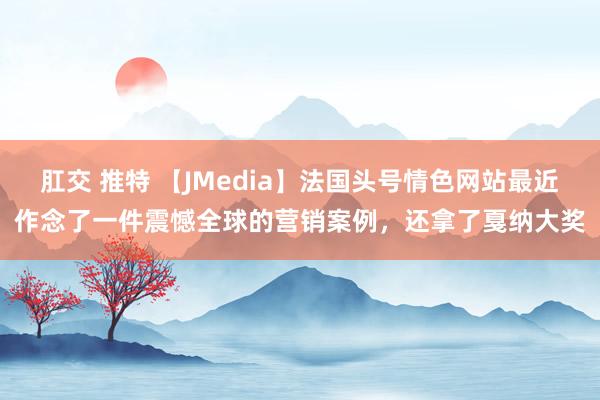 肛交 推特 【JMedia】法国头号情色网站最近作念了一件震憾全球的营销案例，还拿了戛纳大奖