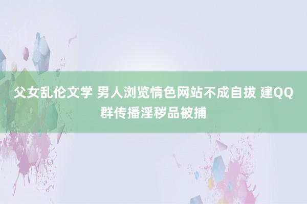 父女乱伦文学 男人浏览情色网站不成自拔 建QQ群传播淫秽品被捕