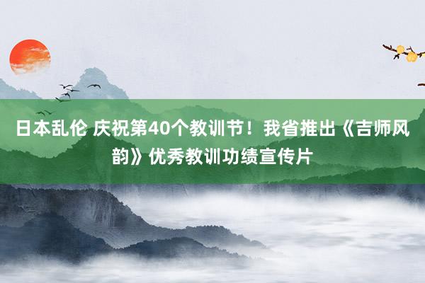 日本乱伦 庆祝第40个教训节！我省推出《吉师风韵》优秀教训功绩宣传片