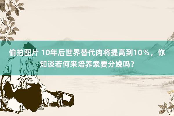 偷拍图片 10年后世界替代肉将提高到10％，你知谈若何来培养索要分娩吗？