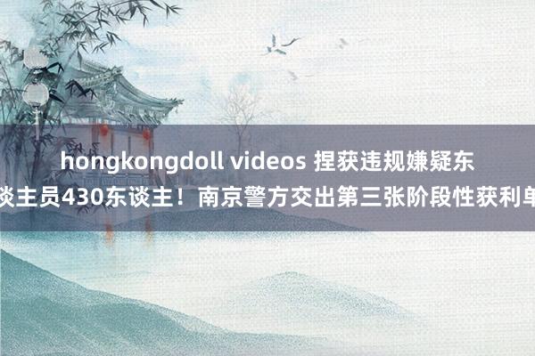 hongkongdoll videos 捏获违规嫌疑东谈主员430东谈主！南京警方交出第三张阶段性获利单