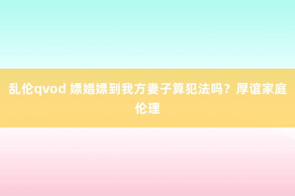 乱伦qvod 嫖娼嫖到我方妻子算犯法吗？厚谊家庭伦理