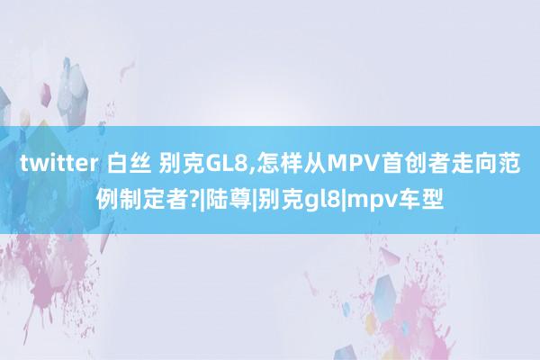 twitter 白丝 别克GL8,怎样从MPV首创者走向范例制定者?|陆尊|别克gl8|mpv车型