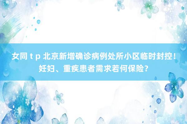 女同 t p 北京新增确诊病例处所小区临时封控！妊妇、重疾患者需求若何保险？