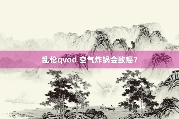 乱伦qvod 空气炸锅会致癌？