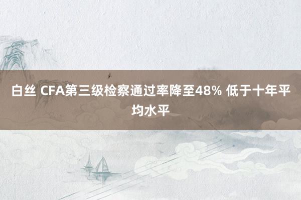 白丝 CFA第三级检察通过率降至48% 低于十年平均水平