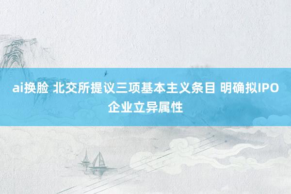 ai换脸 北交所提议三项基本主义条目 明确拟IPO企业立异属性