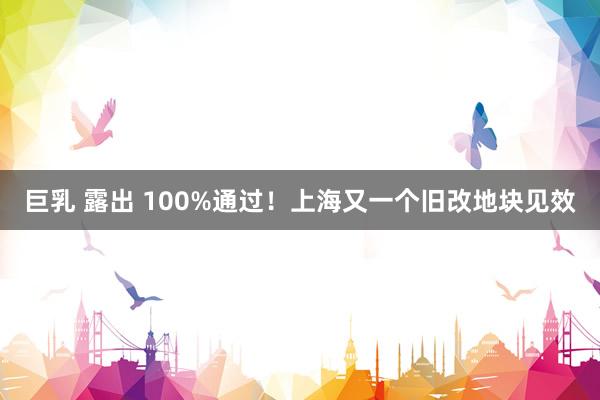 巨乳 露出 100%通过！上海又一个旧改地块见效