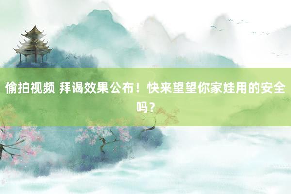 偷拍视频 拜谒效果公布！快来望望你家娃用的安全吗？