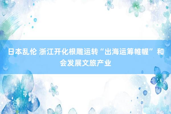 日本乱伦 浙江开化根雕运转“出海运筹帷幄” 和会发展文旅产业