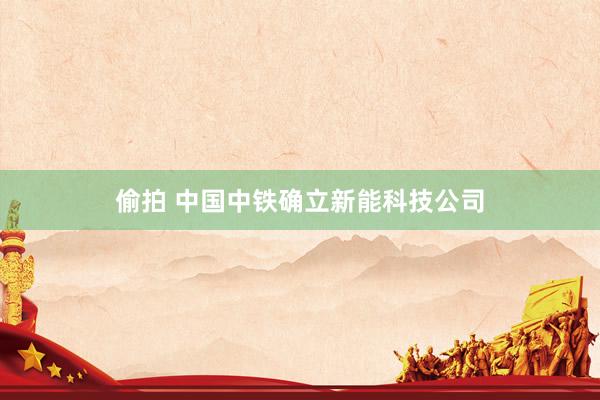 偷拍 中国中铁确立新能科技公司