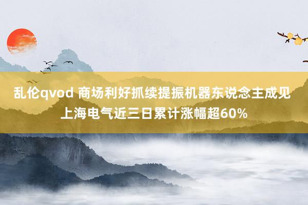 乱伦qvod 商场利好抓续提振机器东说念主成见 上海电气近三日累计涨幅超60%