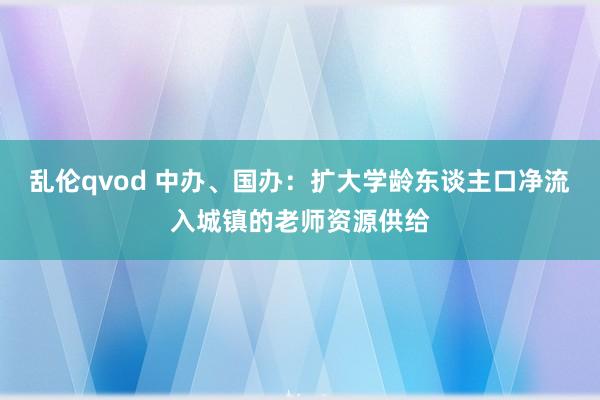 乱伦qvod 中办、国办：扩大学龄东谈主口净流入城镇的老师资源供给
