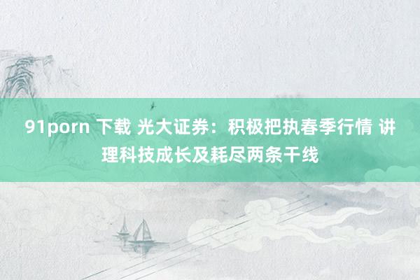 91porn 下载 光大证券：积极把执春季行情 讲理科技成长及耗尽两条干线