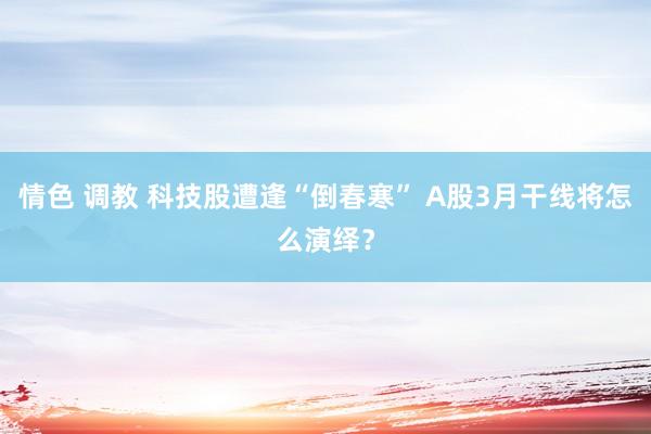 情色 调教 科技股遭逢“倒春寒” A股3月干线将怎么演绎？