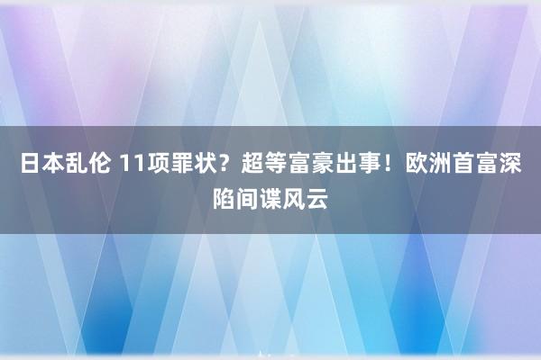 日本乱伦 11项罪状？超等富豪出事！欧洲首富深陷间谍风云