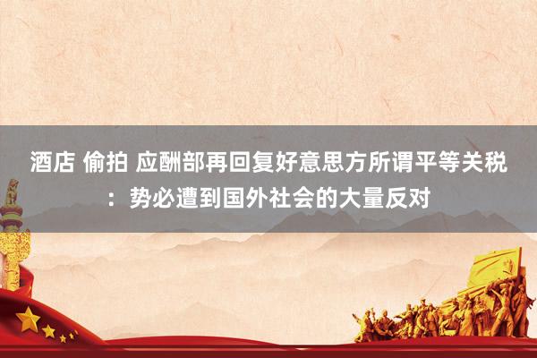酒店 偷拍 应酬部再回复好意思方所谓平等关税：势必遭到国外社会的大量反对