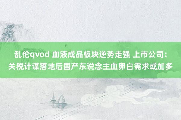 乱伦qvod 血液成品板块逆势走强 上市公司：关税计谋落地后国产东说念主血卵白需求或加多