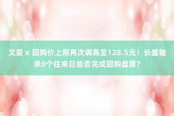 文爱 x 回购价上限再次调高至128.5元！长盛轴承8个往来日能否完成回购盘算？