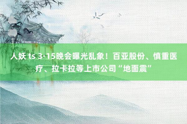 人妖 ts 3·15晚会曝光乱象！百亚股份、慎重医疗、拉卡拉等上市公司“地面震”