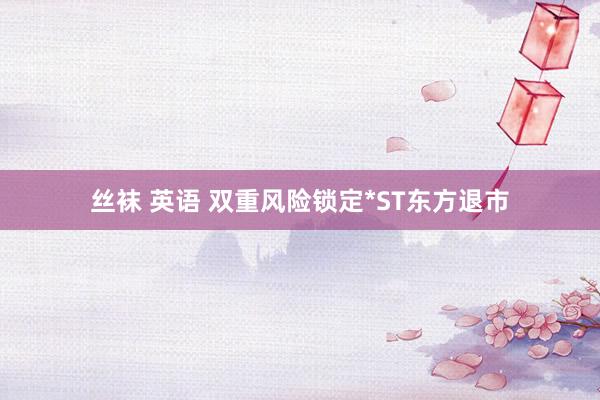 丝袜 英语 双重风险锁定*ST东方退市