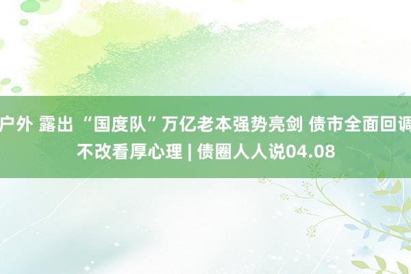 户外 露出 “国度队”万亿老本强势亮剑 债市全面回调不改看厚心理 | 债圈人人说04.08